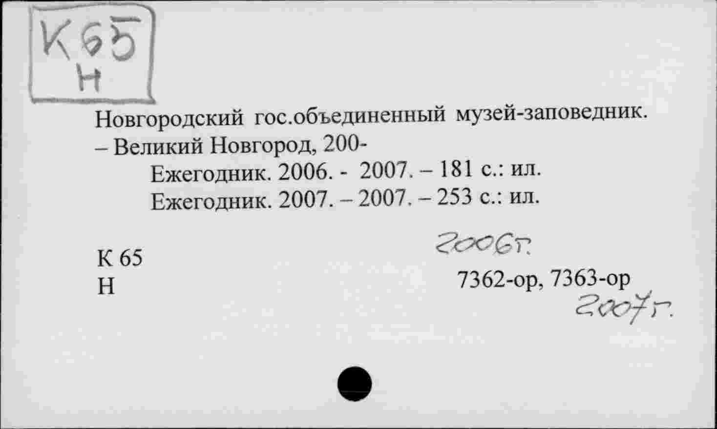 ﻿; H I
Новгородский гос.объединенный музей-заповедник.
- Великий Новгород, 200-
Ежегодник. 2006. - 2007. - 181 с.: ил.
Ежегодник. 2007. - 2007. — 253 с.: ил.
К 65
Н
Т?
7362-ор, 7363-ор